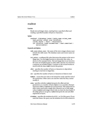 Sybase SQL Server Release 11.0.x                                                            readtext




                  readtext
                  Function
                       Reads text and image values, starting from a speciﬁed offset and
                       reading a speciﬁed number of bytes or characters.

                  Syntax
                       readtext [[database.]owner.]table_name.column_name
                          text_pointer offset size [holdlock]
                          [using {bytes | chars | characters}]
                          [at isolation {read uncommitted | read committed |
                              serializable}]

                  Keywords and Options

                       table_name.column_name – the name of the text or image column must
                           include the table name. The database name and owner name are
                           optional.

                       text_pointer– a varbinary(16) value that stores the pointer to the text or
                           image data. Use the textptr function to determine this value, as
                           shown in the example below. Text and image data is not stored in
                           the same set of linked pages as other table columns. It is stored in
                           a separate set of linked pages. A pointer to the actual location is
                           stored with the data; textptr returns this pointer.
                       offset – speciﬁes the number of bytes or characters to skip before
                           starting to read text or image data.

                       size – speciﬁes the number of bytes or characters of data to read.
                       holdlock – causes the text value to be locked for reads until the end of
                           the transaction. Other users can read the value but they cannot
                           modify it.
                       using – speciﬁes whether readtext interprets the offset and size
                           parameters as a number of bytes (bytes) or as a number oftextptr
                           characters (chars or characters are synonymous). This option has no
                           effect when used with a single-byte character set or with image
                           values (readtext reads image values only on a byte-by-byte basis). If
                           the using option is not given, readtext interprets the size and offset
                           arguments as bytes.
                       at isolation – speciﬁes the isolation level (0, 1, or 3) of the query. If you
                           omit this clause, the query use the isolation level of the session in


                       SQL Server Reference Manual                                             3-279
 