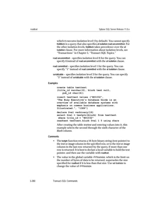 readtext                                                    Sybase SQL Server Release 11.0.x



                  which it executes (isolation level 1 by default). You cannot specify
                  holdlock in a query that also speciﬁes at isolation read uncommitted. For
                  the other isolation levels, holdlock takes precedence over the at
                  isolation clause. For more information about isolation levels, see
                  “Transactions” in Chapter 5, “Transact-SQL Topics.”
              read uncommitted – speciﬁes isolation level 0 for the query. You can
                  specify 0 instead of read uncommitted with the at isolation clause.
              read committed – speciﬁes isolation level 1 for the query. You can
                  specify “1” instead of read committed with the at isolation clause.
              serializable – speciﬁes isolation level 3 for the query. You can specify
                  “3” instead of serializable with the at isolation clause.

           Examples
                  create table texttest
                  (title_id varchar(6), blurb text null,
                      pub_id char(4))
                  insert texttest values ("BU1032",
                  "The Busy Executive’s Database Guide is an
                  overview of available database systems with
                  emphasis on common business applications.
                  Illustrated.", "1389")
                  declare @val varbinary(16)
                  select @val = textptr(blurb) from texttest
                   where title_id = "BU1032"
                  readtext texttest.blurb @val 1 5 using chars
                  After creating the table texttest and entering values into it, this
                  example selects the second through the sixth character of the
                  blurb column.

           Comments
              • The textptr function returns a 16-byte binary string (text pointer) to
                the text or image column in the speciﬁed row, or to the text or image
                column in the last row returned by the query, if more than one
                row is returned. It is best to declare a local variable to hold the text
                pointer, and then use the variable with readtext.
              • The value in the global variable @@textsize, which is the limit on
                the number of bytes of data to be returned, supersedes the size
                speciﬁed for readtext if it is less than that size. Use set textsize to
                change the value of @@textsize.




3-280         Transact-SQL Commands
 