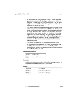 Sybase SQL Server Release 11.0.x                                                         readtext



                       • When using bytes as the offset and size, SQL Server may ﬁnd
                         partial characters at the beginning or end of the text data to be
                         returned. If it does and character set conversion is on, the server
                         replaces each partial character with a question mark (?) before
                         returning the text to the client.
                       • SQL Server has to determine the number of bytes to send to the
                         client in response to a readtext command. When the offset and size
                         are in bytes, determining the number of bytes in the returned text
                         is simple. When the offset and size are in characters, the server
                         must take an extra step to calculate the number of bytes being
                         returned to the client. As a result, performance may be slower
                         when using characters as the offset and size. The using characters
                         option is useful only when SQL Server is using a multibyte
                         character set: this option ensures that readtext will not return
                         partial characters.
                       • You cannot use readtext on text and image columns in views.
                       • If you attempt to use readtext on text values after changing to a
                         multibyte character set and have not run dbcc ﬁx_text, the
                         command fails and an error message is generated instructing you
                         to run dbcc ﬁx_text on the table.

                  Standards and Compliance

                        Standard    Compliance level

                        SQL92       Transact-SQL extension


                  Permissions
                       readtext requires select permission on the table. readtext permission is
                       transferred when select permission is transferred.

                  See Also
                        Commands                   set, writetext
                        Functions                  text and image Functions

                        Datatypes                  text and image Datatypes




                       SQL Server Reference Manual                                         3-281
 