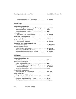 Managing Logins, Users, Groups, and Roles                                                        Sybase SQL Server Release 11.0.x



    Change a password for a SQL Server login . . . . . . . . . . . . . . . . . . sp_password


Using Groups

Manage permissions through groups
    Find out what permissions are assigned to a group. . . . . . . . . . . sp_helprotect
    Remove permissions from a group. . . . . . . . . . . . . . . . . . . . . . . . . revoke
    Grant permissions to a group . . . . . . . . . . . . . . . . . . . . . . . . . . . . . grant
Create a group
    Create a group in the current database . . . . . . . . . . . . . . . . . . . . . sp_addgroup
List the groups in the current database
    List the groups in the current database . . . . . . . . . . . . . . . . . . . . . sp_helpgroup
List the members of a group
    List the members of a group . . . . . . . . . . . . . . . . . . . . . . . . . . . . . . sp_helpgroup
Remove a user from a group or change a user’s group
    Change a user’s group . . . . . . . . . . . . . . . . . . . . . . . . . . . . . . . . . . . sp_changegroup
Remove a group from a database
    List the members of the group. . . . . . . . . . . . . . . . . . . . . . . . . . . . . sp_helpgroup
    Remove each member from the group . . . . . . . . . . . . . . . . . . . . . . sp_changegroup
    Remove the group from the current database. . . . . . . . . . . . . . . . sp_dropgroup


Using Roles

Get general information about roles
    Read about roles . . . . . . . . . . . . . . . . . . . . . . . . . . . . . . . . . . . . . . . . Roles
Manage permissions through roles
    Confer permissions on a role . . . . . . . . . . . . . . . . . . . . . . . . . . . . . . grant
    Find out what permissions are granted to a role . . . . . . . . . . . . . sp_helprotect
    Get help on permissions . . . . . . . . . . . . . . . . . . . . . . . . . . . . . . . . . . sp_helprotect
    Revoke permissions from a role . . . . . . . . . . . . . . . . . . . . . . . . . . . revoke
Verify that a user has a particular role
    Verify that a user has a required role . . . . . . . . . . . . . . . . . . . . . . . proc_role()
Assign a role to a user
    Assign a role to a SQL Server login. . . . . . . . . . . . . . . . . . . . . . . . . sp_role
Turn a role on or off for a session
    Activate or deactivate a role for a session . . . . . . . . . . . . . . . . . . . set role
    Display a user’s currently active roles . . . . . . . . . . . . . . . . . . . . . . show_role()




1-18                           SQL Server Roadmap
 