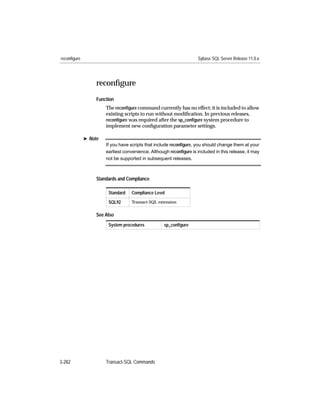 reconfigure                                                          Sybase SQL Server Release 11.0.x




                   reconﬁgure
                   Function
                       The reconﬁgure command currently has no effect; it is included to allow
                       existing scripts to run without modiﬁcation. In previous releases,
                       reconﬁgure was required after the sp_conﬁgure system procedure to
                       implement new conﬁguration parameter settings.

              ® Note
                       If you have scripts that include reconﬁgure, you should change them at your
                       earliest convenience. Although reconﬁgure is included in this release, it may
                       not be supported in subsequent releases.



                   Standards and Compliance

                        Standard   Compliance Level

                        SQL92      Transact-SQL extension


                   See Also
                        System procedures           sp_conﬁgure




3-282                  Transact-SQL Commands
 