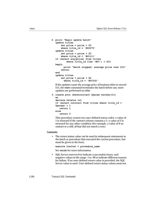 return                                                Sybase SQL Server Release 11.0.x



            2. print "Begin update batch"
               update titles
                   set price = price + $3
                   where title_id = 'BU2075'
               update titles
                   set price = price + $3
                   where title_id = 'BU1111'
               if (select avg(price) from titles
                       where title_id like 'BU%') > $15
               begin
                     print "Batch stopped; average price over $15"
                   return
               end
               update titles
                   set price = price + $2
                     where title_id = 'BU1032'
               If the updates cause the average price of business titles to exceed
               $15, the return command terminates the batch before any more
               updates are performed on titles.
            3. create proc checkcontract @param varchar(11)
               as
               declare @status int
               if (select contract from titles where title_id =
               @param) = 1
                  return 1
               else
                  return 2
               This procedure creates two user-deﬁned status codes: a value of
               1 is returned if the contract column contains a 1; a value of 2 is
               returned for any other condition (for example, a value of 0 on
               contract or a title_id that did not match a row).

         Comments
            • The return status value can be used in subsequent statements in
              the batch or procedure that executed the current procedure, but
              must be given in the form:
               execute @retval = procedure_name
               See execute for more information.
            • SQL Server reserves 0 to indicate a successful return, and
              negative values in the range -1 to -99 to indicate different reasons
              for failure. If no user-deﬁned return value is provided, the SQL
              Server value is used. User-deﬁned return status values must not




3-284       Transact-SQL Commands
 