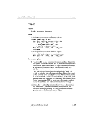 Sybase SQL Server Release 11.0.x                                                               revoke




                  revoke
                  Function
                       Revokes permissions from users.

                  Syntax
                       To revoke permission to access database objects:
                       revoke [grant option for]
                          {all [privileges] | permission_list}
                          on { table_name [(column_list)]
                              | view_name [(column_list)]
                              | stored_procedure_name}
                          from {public | name_list | role_name}
                          [cascade]
                       To revoke permission to create database objects:
                       revoke {all [privileges] | command_list}
                          from {public | name_list | role_name}

                  Keywords and Options

                       all – when used to revoke permission to access database objects (the
                            ﬁrst syntax format), all speciﬁes that all permissions applicable to
                            the speciﬁed object are revoked. All object owners can use revoke
                            all with an object name to revoke permissions on their own
                           objects.
                           Only the System Administrator or the Database Owner can
                           revoke permission to revoke create database objects (the second
                           syntax format). When used by the System Administrator, revoke
                           all revokes all create permissions (create database, create default, create
                           procedure, create rule, create table, and create view). When the Database
                           Owner uses revoke all, SQL Server revokes all create permissions
                           except create database, and prints an informational message.
                       permission_list – is a list of permissions to be revoked. If more than
                          one permission is listed, separate them with commas. The
                          following table illustrates the access permissions that can be
                          granted and revoked on each type of object:




                       SQL Server Reference Manual                                               3-287
 