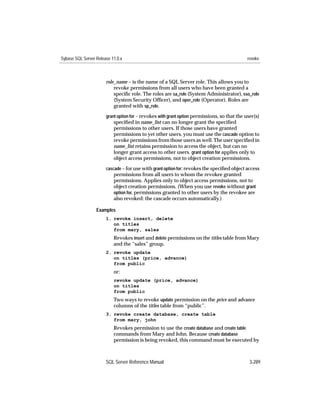 Sybase SQL Server Release 11.0.x                                                              revoke



                       role_name – is the name of a SQL Server role. This allows you to
                           revoke permissions from all users who have been granted a
                           speciﬁc role. The roles are sa_role (System Administrator), sso_role
                           (System Security Ofﬁcer), and oper_role (Operator). Roles are
                           granted with sp_role.
                       grant option for – revokes with grant option permissions, so that the user(s)
                           speciﬁed in name_list can no longer grant the speciﬁed
                           permissions to other users. If those users have granted
                           permissions to yet other users, you must use the cascade option to
                           revoke permissions from those users as well. The user speciﬁed in
                           name_list retains permission to access the object, but can no
                           longer grant access to other users. grant option for applies only to
                           object access permissions, not to object creation permissions.
                       cascade – for use with grant option for: revokes the speciﬁed object access
                           permissions from all users to whom the revokee granted
                           permissions. Applies only to object access permissions, not to
                           object creation permissions. (When you use revoke without grant
                           option for, permissions granted to other users by the revokee are
                           also revoked: the cascade occurs automatically.)

                  Examples
                       1. revoke insert, delete
                          on titles
                          from mary, sales
                           Revokes insert and delete permissions on the titles table from Mary
                           and the “sales” group.
                       2. revoke update
                          on titles (price, advance)
                          from public
                           or:
                           revoke update (price, advance)
                           on titles
                           from public
                           Two ways to revoke update permission on the price and advance
                           columns of the titles table from “public”.
                       3. revoke create database, create table
                          from mary, john
                           Revokes permission to use the create database and create table
                           commands from Mary and John. Because create database
                           permission is being revoked, this command must be executed by



                       SQL Server Reference Manual                                             3-289
 