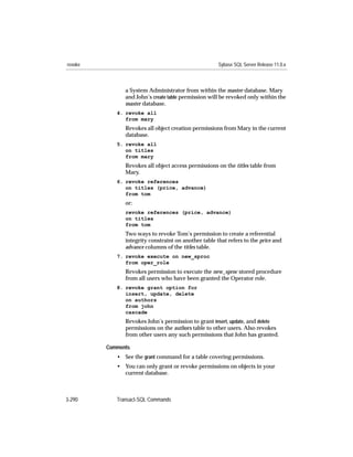 revoke                                                Sybase SQL Server Release 11.0.x



               a System Administrator from within the master database. Mary
               and John’s create table permission will be revoked only within the
               master database.
            4. revoke all
               from mary
               Revokes all object creation permissions from Mary in the current
               database.
            5. revoke all
               on titles
               from mary
               Revokes all object access permissions on the titles table from
               Mary.
            6. revoke references
               on titles (price, advance)
               from tom
               or:
               revoke references (price, advance)
               on titles
               from tom
               Two ways to revoke Tom’s permission to create a referential
               integrity constraint on another table that refers to the price and
               advance columns of the titles table.
            7. revoke execute on new_sproc
               from oper_role
               Revokes permission to execute the new_sproc stored procedure
               from all users who have been granted the Operator role.
            8. revoke grant option for
               insert, update, delete
               on authors
               from john
               cascade
               Revokes John’s permission to grant insert, update, and delete
               permissions on the authors table to other users. Also revokes
               from other users any such permissions that John has granted.

         Comments
            • See the grant command for a table covering permissions.
            • You can only grant or revoke permissions on objects in your
              current database.



3-290       Transact-SQL Commands
 