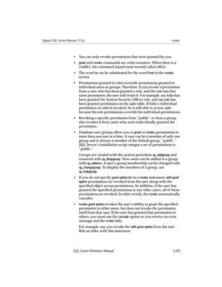 Sybase SQL Server Release 11.0.x                                                           revoke



                       • You can only revoke permissions that were granted by you.
                       • grant and revoke commands are order-sensitive. When there is a
                         conﬂict, the command issued most recently takes effect.
                       • The word to can be substituted for the word from in the revoke
                         syntax.
                       • Permissions granted to roles override permissions granted to
                         individual users or groups. Therefore, if you revoke a permission
                         from a user who has been granted a role, and the role has that
                         same permission, the user will retain it. For example, say John has
                         been granted the System Security Ofﬁcer role, and sso_role has
                         been granted permission on the sales table. If John’s individual
                         permission on sales is revoked, he is still able to access sales
                         because his role permissions override his individual permissions.
                       • Revoking a speciﬁc permission from “public” or from a group
                         also revokes it from users who were individually granted the
                         permission.
                       • Database user groups allow you to grant or revoke permissions to
                         more than one user at a time. A user can be a member of only one
                         group and is always a member of the default group, “public.”
                         SQL Server’s installation script assigns a set of permissions to
                         “public.”
                           Groups are created with the system procedure sp_addgroup and
                           removed with sp_dropgroup. New users can be added to a group
                           with sp_adduser. A user‘s group membership can be changed with
                           sp_changegroup. To display the members of a group, use
                           sp_helpgroup.
                       • If you do not specify grant option for in a revoke statement, with grant
                         option permissions are revoked from the user along with the
                         speciﬁed object access permissions. In addition, if the user has
                         granted the speciﬁed permissions to any other users, all of those
                         permissions are revoked. In other words, the revoke automatically
                         cascades.
                       • revoke grant option revokes the user’s ability to grant the speciﬁed
                         permission to other users, but does not revoke the permission
                         itself from that user. If the user has granted that permission to
                         others, you must use the cascade option or you receive an error
                         message and the revoke fails.
                           For example, say you revoke the with grant option from the user
                           Bob on titles, with this statement:




                       SQL Server Reference Manual                                          3-291
 