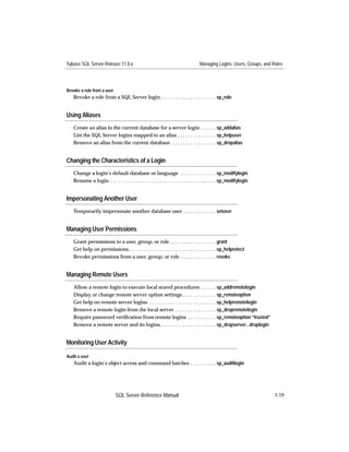 Sybase SQL Server Release 11.0.x                                                   Managing Logins, Users, Groups, and Roles




Revoke a role from a user
   Revoke a role from a SQL Server login. . . . . . . . . . . . . . . . . . . . . . sp_role


Using Aliases
   Create an alias in the current database for a server login . . . . . . sp_addalias
   List the SQL Server logins mapped to an alias . . . . . . . . . . . . . . . sp_helpuser
   Remove an alias from the current database. . . . . . . . . . . . . . . . . . sp_dropalias


Changing the Characteristics of a Login
   Change a login’s default database or language . . . . . . . . . . . . . . sp_modifylogin
   Rename a login . . . . . . . . . . . . . . . . . . . . . . . . . . . . . . . . . . . . . . . . . sp_modifylogin


Impersonating Another User
   Temporarily impersonate another database user . . . . . . . . . . . . . setuser


Managing User Permissions
   Grant permissions to a user, group, or role . . . . . . . . . . . . . . . . . . grant
   Get help on permissions . . . . . . . . . . . . . . . . . . . . . . . . . . . . . . . . . . sp_helprotect
   Revoke permissions from a user, group, or role . . . . . . . . . . . . . . revoke


Managing Remote Users
   Allow a remote login to execute local stored procedures . . . . . . sp_addremotelogin
   Display or change remote server option settings . . . . . . . . . . . . . sp_remoteoption
   Get help on remote server logins . . . . . . . . . . . . . . . . . . . . . . . . . . sp_helpremotelogin
   Remove a remote login from the local server . . . . . . . . . . . . . . . . sp_dropremotelogin
   Require password veriﬁcation from remote logins . . . . . . . . . . . sp_remoteoption “trusted”
   Remove a remote server and its logins. . . . . . . . . . . . . . . . . . . . . . sp_dropserver...droplogin


Monitoring User Activity

Audit a user
   Audit a login’s object access and command batches . . . . . . . . . . sp_auditlogin




                             SQL Server Reference Manual                                                                1-19
 