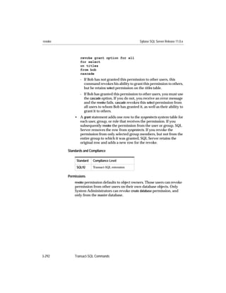 revoke                                                Sybase SQL Server Release 11.0.x



                revoke grant option for all
                for select
                on titles
                from bob
                cascade
                - If Bob has not granted this permission to other users, this
                  command revokes his ability to grant this permission to others,
                  but he retains select permission on the titles table.
                - If Bob has granted this permission to other users, you must use
                  the cascade option. If you do not, you receive an error message
                  and the revoke fails. cascade revokes this select permission from
                  all users to whom Bob has granted it, as well as their ability to
                  grant it to others.
             • A grant statement adds one row to the sysprotects system table for
               each user, group, or role that receives the permission. If you
               subsequently revoke the permission from the user or group, SQL
               Server removes the row from sysprotects. If you revoke the
               permission from only selected group members, but not from the
               entire group to which it was granted, SQL Server retains the
               original row and adds a new row for the revoke.

         Standards and Compliance

              Standard   Compliance Level

              SQL92      Transact-SQL extension


         Permissions
             revoke permission defaults to object owners. Those users can revoke
             permission from other users on their own database objects. Only
             System Administrators can revoke create database permission, and
             only from the master database.




3-292        Transact-SQL Commands
 