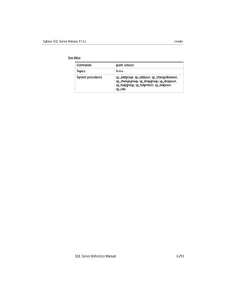 Sybase SQL Server Release 11.0.x                                                            revoke



                  See Also
                        Commands                     grant, setuser
                        Topics                       Roles

                        System procedures            sp_addgroup, sp_adduser, sp_changedbowner,
                                                     sp_changegroup, sp_dropgroup, sp_dropuser,
                                                     sp_helpgroup, sp_helprotect, sp_helpuser,
                                                     sp_role




                       SQL Server Reference Manual                                           3-293
 