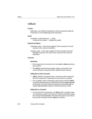 rollback                                                  Sybase SQL Server Release 11.0.x




           rollback
           Function
               Rolls back a user-deﬁned transaction to the last savepoint inside the
               transaction or to the beginning of the transaction.

           Syntax
               rollback {tran[saction] | work}
                  [transaction_name | savepoint_name]

           Keywords and Options

               transaction_name – is the name assigned to the transaction. It must
                   conform to the rules for identiﬁers.

               savepoint_name – is the name assigned to the savepoint in the save
                  transaction statement. The name must conform to the rules for
                  identiﬁers.

           Comments

               Restrictions
               • If no transaction is currently active, the commit or rollback statement
                 has no effect.
               • The rollback command must appear within a transaction. You
                 cannot roll back a transaction after commit has been entered.

               Rolling Back an Entire Transaction
               • rollback, without a savepoint name, cancels an entire transaction.
                 All of the transaction’s statements or procedures are undone.
               • If no savepoint_name or transaction_name is given with the rollback
                 command, the transaction is rolled back to the ﬁrst begin transaction
                 in the batch. This also includes transactions started through an
                 implicit begin transaction using the chained transaction mode.

               Rolling Back to a Savepoint
               • To cancel part of a transaction, use rollback with a savepoint_name.
                 A savepoint is a marker set by the user within a transaction using
                 the command save transaction. All of the statements or procedures
                 between the savepoint and the rollback are undone.



3-294          Transact-SQL Commands
 