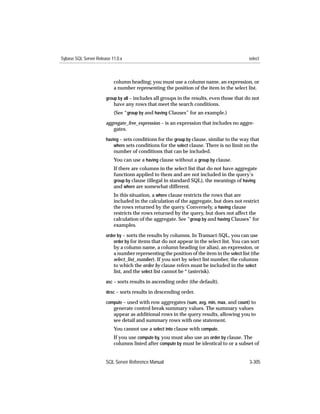 Sybase SQL Server Release 11.0.x                                                            select



                           column heading; you must use a column name, an expression, or
                           a number representing the position of the item in the select list.
                       group by all – includes all groups in the results, even those that do not
                           have any rows that meet the search conditions.
                           (See “group by and having Clauses” for an example.)
                       aggregate_free_expression – is an expression that includes no aggre-
                          gates.
                       having – sets conditions for the group by clause, similar to the way that
                           where sets conditions for the select clause. There is no limit on the
                           number of conditions that can be included.
                           You can use a having clause without a group by clause.
                           If there are columns in the select list that do not have aggregate
                           functions applied to them and are not included in the query’s
                           group by clause (illegal in standard SQL), the meanings of having
                           and where are somewhat different.
                           In this situation, a where clause restricts the rows that are
                           included in the calculation of the aggregate, but does not restrict
                           the rows returned by the query. Conversely, a having clause
                           restricts the rows returned by the query, but does not affect the
                           calculation of the aggregate. See “group by and having Clauses” for
                           examples.
                       order by – sorts the results by columns. In Transact-SQL, you can use
                           order by for items that do not appear in the select list. You can sort
                           by a column name, a column heading (or alias), an expression, or
                           a number representing the position of the item in the select list (the
                           select_list_number). If you sort by select list number, the columns
                           to which the order by clause refers must be included in the select
                           list, and the select list cannot be * (asterisk).
                       asc – sorts results in ascending order (the default).

                       desc – sorts results in descending order.

                       compute – used with row aggregates (sum, avg, min, max, and count) to
                           generate control break summary values. The summary values
                           appear as additional rows in the query results, allowing you to
                           see detail and summary rows with one statement.
                           You cannot use a select into clause with compute.
                           If you use compute by, you must also use an order by clause. The
                           columns listed after compute by must be identical to or a subset of


                       SQL Server Reference Manual                                          3-305
 