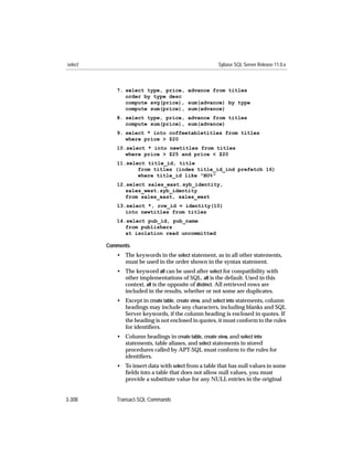 select                                                 Sybase SQL Server Release 11.0.x



            7. select type, price, advance from titles
               order by type desc
               compute avg(price), sum(advance) by type
               compute sum(price), sum(advance)
            8. select type, price, advance from titles
               compute sum(price), sum(advance)
            9. select * into coffeetabletitles from titles
               where price > $20
            10.select * into newtitles from titles
               where price > $25 and price < $20
            11.select title_id, title
                   from titles (index title_id_ind prefetch 16)
                   where title_id like "BU%"
            12.select sales_east.syb_identity,
               sales_west.syb_identity
               from sales_east, sales_west
            13.select *, row_id = identity(10)
               into newtitles from titles
            14.select pub_id, pub_name
               from publishers
               at isolation read uncommitted

         Comments
            • The keywords in the select statement, as in all other statements,
              must be used in the order shown in the syntax statement.
            • The keyword all can be used after select for compatibility with
              other implementations of SQL. all is the default. Used in this
              context, all is the opposite of distinct. All retrieved rows are
              included in the results, whether or not some are duplicates.
            • Except in create table, create view, and select into statements, column
              headings may include any characters, including blanks and SQL
              Server keywords, if the column heading is enclosed in quotes. If
              the heading is not enclosed in quotes, it must conform to the rules
              for identiﬁers.
            • Column headings in create table, create view, and select into
              statements, table aliases, and select statements in stored
              procedures called by APT-SQL must conform to the rules for
              identiﬁers.
            • To insert data with select from a table that has null values in some
              ﬁelds into a table that does not allow null values, you must
              provide a substitute value for any NULL entries in the original


3-308       Transact-SQL Commands
 