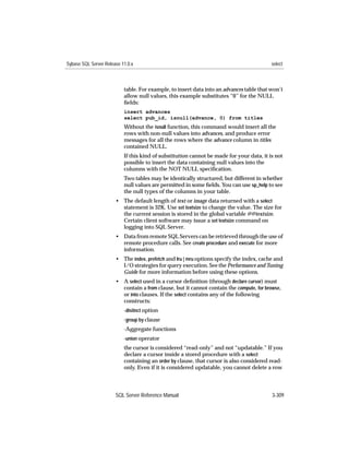Sybase SQL Server Release 11.0.x                                                          select



                           table. For example, to insert data into an advances table that won’t
                           allow null values, this example substitutes “0” for the NULL
                           ﬁelds:
                           insert advances
                           select pub_id, isnull(advance, 0) from titles
                           Without the isnull function, this command would insert all the
                           rows with non-null values into advances, and produce error
                           messages for all the rows where the advance column in titles
                           contained NULL.
                           If this kind of substitution cannot be made for your data, it is not
                           possible to insert the data containing null values into the
                           columns with the NOT NULL speciﬁcation.
                           Two tables may be identically structured, but different in whether
                           null values are permitted in some ﬁelds. You can use sp_help to see
                           the null types of the columns in your table.
                       • The default length of text or image data returned with a select
                         statement is 32K. Use set textsize to change the value. The size for
                         the current session is stored in the global variable @@textsize.
                         Certain client software may issue a set textsize command on
                         logging into SQL Server.
                       • Data from remote SQL Servers can be retrieved through the use of
                         remote procedure calls. See create procedure and execute for more
                         information.
                       • The index, prefetch and lru | mru options specify the index, cache and
                         I/O strategies for query execution. See the Performance and Tuning
                         Guide for more information before using these options.
                       • A select used in a cursor deﬁnition (through declare cursor) must
                         contain a from clause, but it cannot contain the compute, for browse,
                         or into clauses. If the select contains any of the following
                         constructs:
                           -distinct option
                           -group by clause
                           -Aggregate functions
                           -union operator
                           the cursor is considered “read-only” and not “updatable.” If you
                           declare a cursor inside a stored procedure with a select
                           containing an order by clause, that cursor is also considered read-
                           only. Even if it is considered updatable, you cannot delete a row



                       SQL Server Reference Manual                                        3-309
 