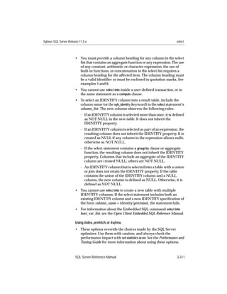 Sybase SQL Server Release 11.0.x                                                         select



                       • You must provide a column heading for any column in the select
                         list that contains an aggregate function or any expression. The use
                         of any constant, arithmetic or character expression, the use of
                         built-in functions, or concatenation in the select list requires a
                         column heading for the affected item. The column heading must
                         be a valid identiﬁer or must be enclosed in quotation marks. See
                         examples 5 and 6.
                       • You cannot use select into inside a user-deﬁned transaction, or in
                         the same statement as a compute clause.
                       • To select an IDENTITY column into a result table, include the
                         column name (or the syb_identity keyword) in the select statement’s
                         column_list. The new column observes the following rules:
                           - If an IDENTITY column is selected more than once, it is deﬁned
                             as NOT NULL in the new table. It does not inherit the
                             IDENTITY property.
                           - If an IDENTITY column is selected as part of an expression, the
                             resulting column does not inherit the IDENTITY property. It is
                             created as NULL if any column in the expression allows nulls;
                             otherwise as NOT NULL.
                           - If the select statement contains a group by clause or aggregate
                             function, the resulting column does not inherit the IDENTITY
                             property. Columns that include an aggregate of the IDENTITY
                             column are created NULL; others are NOT NULL.
                           - An IDENTITY column that is selected into a table with a union
                             or join does not retain the IDENTITY property. If the table
                             contains the union of the IDENTITY column and a NULL
                             column, the new column is deﬁned as NULL. Otherwise, it is
                             deﬁned as NOT NULL.
                       • You cannot use select into to create a new table with multiple
                         IDENTITY columns. If the select statement includes both an
                         existing IDENTITY column and a new IDENTITY speciﬁcation of
                         the form column_name = identity(precision), the statement fails.
                       • For information about the Embedded SQL command select into
                         host_var_list, see the Open Client Embedded SQL Reference Manual.

                       Using index, prefetch, or lru|mru
                       • These options override the choices made by the SQL Server
                         optimizer. Use them with caution, and always check the
                         performance impact with set statistics io on. See the Performance and
                         Tuning Guide for more information about using these options.



                       SQL Server Reference Manual                                       3-311
 