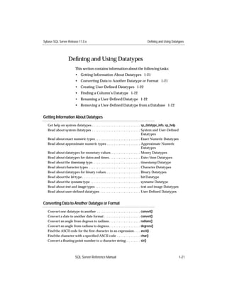 Sybase SQL Server Release 11.0.x                                                          Defining and Using Datatypes




                     Deﬁning and Using Datatypes
                           This section contains information about the following tasks:
                           • Getting Information About Datatypes 1-21
                           • Converting Data to Another Datatype or Format 1-21
                           • Creating User-Deﬁned Datatypes 1-22
                           • Finding a Column’s Datatype 1-22
                           • Renaming a User-Deﬁned Datatype 1-22
                           • Removing a User-Deﬁned Datatype from a Database 1-22


Getting Information About Datatypes
   Get help on system datatypes . . . . . . . . . . . . . . . . . . . . . . . . . . . . . sp_datatype_info, sp_help
   Read about system datatypes . . . . . . . . . . . . . . . . . . . . . . . . . . . . . System and User-Deﬁned
                                                                                                 Datatypes
   Read about exact numeric types . . . . . . . . . . . . . . . . . . . . . . . . . . . Exact Numeric Datatypes
   Read about approximate numeric types . . . . . . . . . . . . . . . . . . . . Approximate Numeric
                                                                                                 Datatypes
   Read about datatypes for monetary values . . . . . . . . . . . . . . . . . . Money Datatypes
   Read about datatypes for dates and times. . . . . . . . . . . . . . . . . . . Date/time Datatypes
   Read about the timestamp type. . . . . . . . . . . . . . . . . . . . . . . . . . . . . timestamp Datatype
   Read about character types . . . . . . . . . . . . . . . . . . . . . . . . . . . . . . . Character Datatypes
   Read about datatypes for binary values. . . . . . . . . . . . . . . . . . . . . Binary Datatypes
   Read about the bit type . . . . . . . . . . . . . . . . . . . . . . . . . . . . . . . . . . . bit Datatype
   Read about the sysname type . . . . . . . . . . . . . . . . . . . . . . . . . . . . . . sysname Datatype
   Read about text and image types . . . . . . . . . . . . . . . . . . . . . . . . . . . text and image Datatypes
   Read about user-deﬁned datatypes . . . . . . . . . . . . . . . . . . . . . . . . User-Deﬁned Datatypes


Converting Data to Another Datatype or Format
   Convert one datatype to another . . . . . . . . . . . . . . . . . . . . . . . . . . convert()
   Convert a date to another date format . . . . . . . . . . . . . . . . . . . . . . convert()
   Convert an angle from degrees to radians. . . . . . . . . . . . . . . . . . . radians()
   Convert an angle from radians to degrees. . . . . . . . . . . . . . . . . . . degrees()
   Find the ASCII code for the ﬁrst character in an expression. . . . ascii()
   Find the character with a speciﬁed ASCII code . . . . . . . . . . . . . . char()
   Convert a ﬂoating point number to a character string. . . . . . . . . str()



                           SQL Server Reference Manual                                                                1-21
 