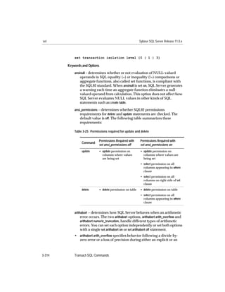 set                                                         Sybase SQL Server Release 11.0.x



            set transaction isolation level {0 | 1 | 3}

        Keywords and Options
            ansinull – determines whether or not evaluation of NULL-valued
               operands in SQL equality (=) or inequality (!=) comparisons or
               aggregate functions, also called set functions, is compliant with
               the SQL92 standard. When ansinull is set on, SQL Server generates
               a warning each time an aggregate function eliminates a null-
               valued operand from calculation. This option does not affect how
               SQL Server evaluates NULL values in other kinds of SQL
               statements such as create table.
            ansi_permissions – determines whether SQL92 permissions
                requirements for delete and update statements are checked. The
                default value is off. The following table summarizes these
               requirements:

            Table 3-25: Permissions required for update and delete

                             Permissions Required with      Permissions Required with
                 Command
                             set ansi_permissions off       set ansi_permissions on
                 update      • update permission on         • update permission on
                               columns where values           columns where values are
                               are being set                  being set
                                                            • select permission on all
                                                              columns appearing in where
                                                              clause
                                                            • select permission on all
                                                              columns on right side of set
                                                              clause
                 delete      • delete permission on table   • delete permission on table
                                                            • select permission on all
                                                              columns appearing in where
                                                              clause


            arithabort – determines how SQL Server behaves when an arithmetic
                 error occurs. The two arithabort options, arithabort arith_overﬂow and
                 arithabort numeric_truncation, handle different types of arithmetic
               errors. You can set each option independently or set both options
               with a single set arithabort on or set arithabort off statement.
            • arithabort arith_overﬂow speciﬁes behavior following a divide-by-
              zero error or a loss of precision during either an explicit or an



3-314       Transact-SQL Commands
 