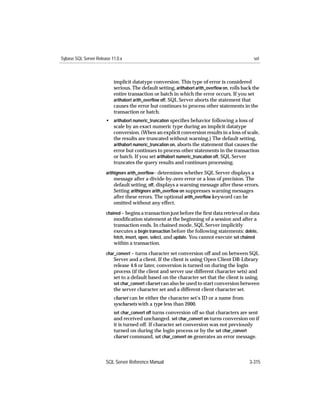 Sybase SQL Server Release 11.0.x                                                                 set



                           implicit datatype conversion. This type of error is considered
                           serious. The default setting, arithabort arith_overﬂow on, rolls back the
                           entire transaction or batch in which the error occurs. If you set
                           arithabort arith_overﬂow off, SQL Server aborts the statement that
                           causes the error but continues to process other statements in the
                           transaction or batch.
                       • arithabort numeric_truncation speciﬁes behavior following a loss of
                         scale by an exact numeric type during an implicit datatype
                         conversion. (When an explicit conversion results in a loss of scale,
                         the results are truncated without warning.) The default setting,
                         arithabort numeric_truncation on, aborts the statement that causes the
                         error but continues to process other statements in the transaction
                         or batch. If you set arithabort numeric_truncation off, SQL Server
                         truncates the query results and continues processing.
                       arithignore arith_overﬂow– determines whether SQL Server displays a
                           message after a divide-by-zero error or a loss of precision. The
                           default setting, off, displays a warning message after these errors.
                           Setting arithignore arith_overﬂow on suppresses warning messages
                           after these errors. The optional arith_overﬂow keyword can be
                           omitted without any effect.
                       chained – begins a transaction just before the ﬁrst data retrieval or data
                           modiﬁcation statement at the beginning of a session and after a
                           transaction ends. In chained mode, SQL Server implicitly
                           executes a begin transaction before the following statements: delete,
                           fetch, insert, open, select, and update. You cannot execute set chained
                           within a transaction.
                       char_convert – turns character set conversion off and on between SQL
                           Server and a client. If the client is using Open Client DB-Library
                           release 4.6 or later, conversion is turned on during the login
                           process (if the client and server use different character sets) and
                           set to a default based on the character set that the client is using.
                           set char_convert charset can also be used to start conversion between
                           the server character set and a different client character set.
                           charset can be either the character set’s ID or a name from
                           syscharsets with a type less than 2000.
                           set char_convert off turns conversion off so that characters are sent
                           and received unchanged. set char_convert on turns conversion on if
                           it is turned off. If character set conversion was not previously
                           turned on during the login process or by the set char_convert
                           charset command, set char_convert on generates an error message.



                       SQL Server Reference Manual                                             3-315
 