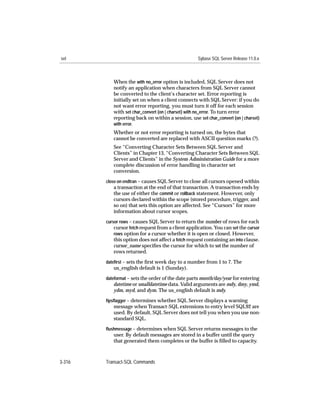 set                                                 Sybase SQL Server Release 11.0.x



           When the with no_error option is included, SQL Server does not
           notify an application when characters from SQL Server cannot
           be converted to the client’s character set. Error reporting is
           initially set on when a client connects with SQL Server: if you do
           not want error reporting, you must turn it off for each session
           with set char_convert {on | charset} with no_error. To turn error
           reporting back on within a session, use set char_convert {on | charset}
           with error.
           Whether or not error reporting is turned on, the bytes that
           cannot be converted are replaced with ASCII question marks (?).
           See “Converting Character Sets Between SQL Server and
           Clients” in Chapter 13, “Converting Character Sets Between SQL
           Server and Clients” in the System Administration Guide for a more
           complete discussion of error handling in character set
           conversion.
        close on endtran – causes SQL Server to close all cursors opened within
           a transaction at the end of that transaction. A transaction ends by
           the use of either the commit or rollback statement. However, only
           cursors declared within the scope (stored procedure, trigger, and
           so on) that sets this option are affected. See “Cursors” for more
           information about cursor scopes.
        cursor rows – causes SQL Server to return the number of rows for each
            cursor fetch request from a client application. You can set the cursor
            rows option for a cursor whether it is open or closed. However,
            this option does not affect a fetch request containing an into clause.
            cursor_name speciﬁes the cursor for which to set the number of
           rows returned.
        dateﬁrst – sets the ﬁrst week day to a number from 1 to 7. The
           us_english default is 1 (Sunday).
        dateformat – sets the order of the date parts month/day/year for entering
           datetime or smalldatetime data. Valid arguments are mdy, dmy, ymd,
           ydm, myd, and dym. The us_english default is mdy.
        ﬁpsﬂagger – determines whether SQL Server displays a warning
           message when Transact-SQL extensions to entry level SQL92 are
           used. By default, SQL Server does not tell you when you use non-
           standard SQL.
        ﬂushmessage – determines when SQL Server returns messages to the
           user. By default messages are stored in a buffer until the query
           that generated them completes or the buffer is ﬁlled to capacity.



3-316   Transact-SQL Commands
 