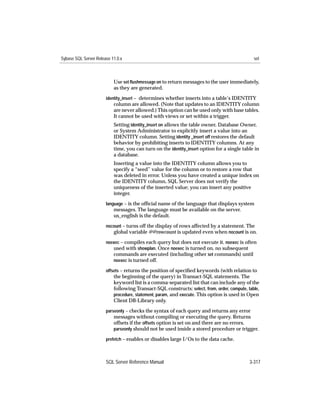 Sybase SQL Server Release 11.0.x                                                               set



                           Use set ﬂushmessage on to return messages to the user immediately,
                           as they are generated.
                       identity_insert – determines whether inserts into a table’s IDENTITY
                           column are allowed. (Note that updates to an IDENTITY column
                           are never allowed.) This option can be used only with base tables.
                           It cannot be used with views or set within a trigger.
                           Setting identity_insert on allows the table owner, Database Owner,
                           or System Administrator to explicitly insert a value into an
                           IDENTITY column. Setting identity _insert off restores the default
                           behavior by prohibiting inserts to IDENTITY columns. At any
                           time, you can turn on the identity_insert option for a single table in
                           a database.
                           Inserting a value into the IDENTITY column allows you to
                           specify a “seed” value for the column or to restore a row that
                           was deleted in error. Unless you have created a unique index on
                           the IDENTITY column, SQL Server does not verify the
                           uniqueness of the inserted value; you can insert any positive
                           integer.
                       language – is the ofﬁcial name of the language that displays system
                           messages. The language must be available on the server.
                           us_english is the default.
                       nocount – turns off the display of rows affected by a statement. The
                          global variable @@rowcount is updated even when nocount is on.
                       noexec – compiles each query but does not execute it. noexec is often
                          used with showplan. Once noexec is turned on, no subsequent
                          commands are executed (including other set commands) until
                          noexec is turned off.

                       offsets – returns the position of speciﬁed keywords (with relation to
                           the beginning of the query) in Transact-SQL statements. The
                           keyword list is a comma-separated list that can include any of the
                           following Transact-SQL constructs: select, from, order, compute, table,
                           procedure, statement, param, and execute. This option is used in Open
                           Client DB-Library only.
                       parseonly – checks the syntax of each query and returns any error
                           messages without compiling or executing the query. Returns
                           offsets if the offsets option is set on and there are no errors.
                           parseonly should not be used inside a stored procedure or trigger.

                       prefetch – enables or disables large I/Os to the data cache.



                       SQL Server Reference Manual                                           3-317
 