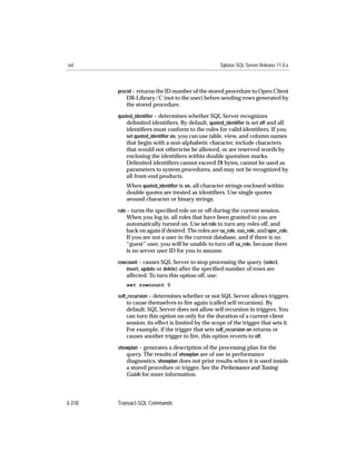 set                                                  Sybase SQL Server Release 11.0.x



        procid – returns the ID number of the stored procedure to Open Client
           DB-Library/C (not to the user) before sending rows generated by
           the stored procedure.
        quoted_identiﬁer – determines whether SQL Server recognizes
           delimited identiﬁers. By default, quoted_identiﬁer is set off and all
           identiﬁers must conform to the rules for valid identiﬁers. If you
           set quoted_identiﬁer on, you can use table, view, and column names
           that begin with a non-alphabetic character, include characters
           that would not otherwise be allowed, or are reserved words by
           enclosing the identiﬁers within double quotation marks.
           Delimited identiﬁers cannot exceed 28 bytes, cannot be used as
           parameters to system procedures, and may not be recognized by
           all front-end products.
           When quoted_identiﬁer is on, all character strings enclosed within
           double quotes are treated as identiﬁers. Use single quotes
           around character or binary strings.
        role – turns the speciﬁed role on or off during the current session.
           When you log in, all roles that have been granted to you are
           automatically turned on. Use set role to turn any roles off, and
           back on again if desired. The roles are sa_role, sso_role, and oper_role.
           If you are not a user in the current database, and if there is no
           “guest” user, you will be unable to turn off sa_role, because there
           is no server user ID for you to assume.
        rowcount – causes SQL Server to stop processing the query (select,
           insert, update or delete) after the speciﬁed number of rows are
           affected. To turn this option off, use:
           set rowcount 0

        self_recursion – determines whether or not SQL Server allows triggers
           to cause themselves to ﬁre again (called self recursion). By
           default, SQL Server does not allow self recursion in triggers. You
           can turn this option on only for the duration of a current client
           session; its effect is limited by the scope of the trigger that sets it.
           For example, if the trigger that sets self_recursion on returns or
           causes another trigger to ﬁre, this option reverts to off.
        showplan – generates a description of the processing plan for the
           query. The results of showplan are of use in performance
           diagnostics. showplan does not print results when it is used inside
           a stored procedure or trigger. See the Performance and Tuning
           Guide for more information.




3-318   Transact-SQL Commands
 