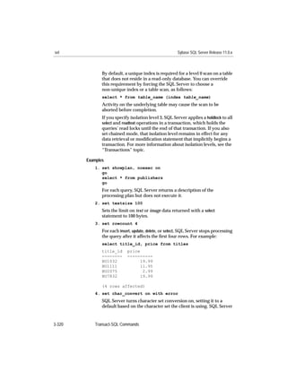 set                                                     Sybase SQL Server Release 11.0.x



               By default, a unique index is required for a level 0 scan on a table
               that does not reside in a read-only database. You can override
               this requirement by forcing the SQL Server to choose a
               non-unique index or a table scan, as follows:
               select * from table_name (index table_name)
               Activity on the underlying table may cause the scan to be
               aborted before completion.
               If you specify isolation level 3, SQL Server applies a holdlock to all
               select and readtext operations in a transaction, which holds the
               queries’ read locks until the end of that transaction. If you also
               set chained mode, that isolation level remains in effect for any
               data retrieval or modiﬁcation statement that implicitly begins a
               transaction. For more information about isolation levels, see the
               “Transactions” topic.

        Examples
           1. set showplan, noexec on
              go
              select * from publishers
              go
               For each query, SQL Server returns a description of the
               processing plan but does not execute it.
           2. set textsize 100
               Sets the limit on text or image data returned with a select
               statement to 100 bytes.
           3. set rowcount 4
               For each insert, update, delete, or select, SQL Server stops processing
               the query after it affects the ﬁrst four rows. For example:
               select title_id, price from titles
               title_id     price
               --------     ----------
               BU1032             19.99
               BU1111             11.95
               BU2075              2.99
               BU7832             19.99

               (4 rows affected)
           4. set char_convert on with error
               SQL Server turns character set conversion on, setting it to a
               default based on the character set the client is using. SQL Server


3-320      Transact-SQL Commands
 