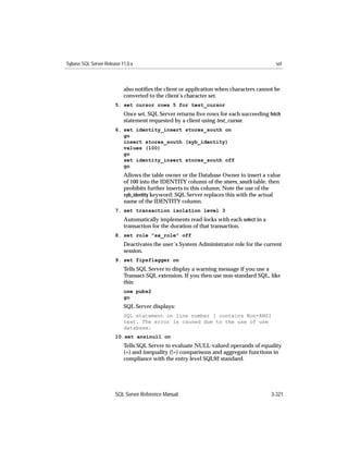 Sybase SQL Server Release 11.0.x                                                         set



                           also notiﬁes the client or application when characters cannot be
                           converted to the client’s character set.
                       5. set cursor rows 5 for test_cursor
                           Once set, SQL Server returns ﬁve rows for each succeeding fetch
                           statement requested by a client using test_cursor.
                       6. set identity_insert stores_south on
                          go
                          insert stores_south (syb_identity)
                          values (100)
                          go
                          set identity_insert stores_south off
                          go
                           Allows the table owner or the Database Owner to insert a value
                           of 100 into the IDENTITY column of the stores_south table, then
                           prohibits further inserts to this column. Note the use of the
                           syb_identity keyword; SQL Server replaces this with the actual
                           name of the IDENTITY column.
                       7. set transaction isolation level 3
                           Automatically implements read-locks with each select in a
                           transaction for the duration of that transaction.
                       8. set role "sa_role" off
                           Deactivates the user’s System Administrator role for the current
                           session.
                       9. set fipsflagger on
                           Tells SQL Server to display a warning message if you use a
                           Transact-SQL extension. If you then use non-standard SQL, like
                           this:
                           use pubs2
                           go
                           SQL Server displays:
                           SQL statement on line number 1 contains Non-ANSI
                           text. The error is caused due to the use of use
                           database.
                       10.set ansinull on
                           Tells SQL Server to evaluate NULL-valued operands of equality
                           (=) and inequality (!=) comparisons and aggregate functions in
                           compliance with the entry level SQL92 standard.




                       SQL Server Reference Manual                                     3-321
 