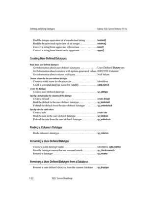 Defining and Using Datatypes                                                                    Sybase SQL Server Release 11.0.x



   Find the integer equivalent of a hexadecimal string . . . . . . . . . . hextoint()
   Find the hexadecimal equivalent of an integer . . . . . . . . . . . . . . . inttohex()
   Convert a string from uppercase to lowercase . . . . . . . . . . . . . . . lower()
   Convert a string from lowercase to uppercase . . . . . . . . . . . . . . . upper()


Creating User-Deﬁned Datatypes

Read about user-defined datatypes
   Get information about user-deﬁned datatypes . . . . . . . . . . . . . User-Deﬁned Datatypes
   Get information about columns with system-generated values. IDENTITY Columns
   Get information about column null types . . . . . . . . . . . . . . . . . . . Null Values
Choose a name for the user-defined datatype
   Choose a valid name for the datatype . . . . . . . . . . . . . . . . . . . . . . Identiﬁers
   Check a potential datatype name for validity . . . . . . . . . . . . . . . . . valid_name()
Create the datatype
   Create a user-deﬁned datatype . . . . . . . . . . . . . . . . . . . . . . . . . . . . sp_addtype
Specify a default value for columns of the datatype
   Create a default . . . . . . . . . . . . . . . . . . . . . . . . . . . . . . . . . . . . . . . . . create default
   Bind the default to the user-deﬁned datatype. . . . . . . . . . . . . . . . sp_bindefault
   Unbind the default from the user-deﬁned datatype . . . . . . . . . . sp_unbindefault
Specify rules for valid values
   Create a rule . . . . . . . . . . . . . . . . . . . . . . . . . . . . . . . . . . . . . . . . . . . . create rule
   Bind the rule to the user-deﬁned datatype . . . . . . . . . . . . . . . . . . sp_bindrule
   Unbind the rule from the user-deﬁned datatype . . . . . . . . . . . . . sp_unbindrule


Finding a Column’s Datatype
   Find a column’s datatype . . . . . . . . . . . . . . . . . . . . . . . . . . . . . . . . . sp_columns


Renaming a User-Deﬁned Datatype
   Choose a valid datatype name . . . . . . . . . . . . . . . . . . . . . . . . . . . . Identiﬁers, valid_name()
   Identify datatype names that are reserved words . . . . . . . . . . . . sp_checkreswords
   Rename a datatype . . . . . . . . . . . . . . . . . . . . . . . . . . . . . . . . . . . . . . sp_rename


Removing a User-Deﬁned Datatype from a Database
   Remove a user-deﬁned datatype from the current database . . . sp_droptype



1-22                          SQL Server Roadmap
 