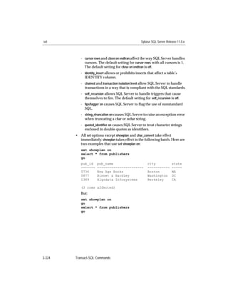 set                                                 Sybase SQL Server Release 11.0.x



           - cursor rows and close on endtran affect the way SQL Server handles
             cursors. The default setting for cursor rows with all cursors is 1.
             The default setting for close on endtran is off.
           - identity_insert allows or prohibits inserts that affect a table’s
             IDENTITY column.
           - chained and transaction isolation level allow SQL Server to handle
             transactions in a way that is compliant with the SQL standards.
           - self_recursion allows SQL Server to handle triggers that cause
             themselves to ﬁre. The default setting for self_recursion is off.
           - ﬁpsﬂagger on causes SQL Server to ﬂag the use of nonstandard
             SQL.
           - string_rtruncation on causes SQL Server to raise an exception error
             when truncating a char or nchar string.
           - quoted_identiﬁer on causes SQL Server to treat character strings
             enclosed in double quotes as identiﬁers.
        • All set options except showplan and char_convert take effect
          immediately. showplan takes effect in the following batch. Here are
          two examples that use set showplan on:
           set showplan on
           select * from publishers
           go
           pub_id     pub_name                           city             state
           -------    -----------------------            -----------      -----
           0736       New Age Books                      Boston           MA
           0877       Binnet & Hardley                   Washington       DC
           1389       Algodata Infosystems               Berkeley         CA

           (3 rows affected)
           But:
           set showplan on
           go
           select * from publishers
           go




3-324   Transact-SQL Commands
 