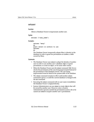 Sybase SQL Server Release 11.0.x                                                     setuser




                  setuser
                  Function
                       Allows a Database Owner to impersonate another user.

                  Syntax
                       setuser ["user_name"]

                  Examples
                           setuser "mary"
                           go
                           grant select on authors to joe
                           setuser
                           go
                           The Database Owner temporarily adopts Mary’s identity in the
                           database in order to grant Joe permissions on authors, a table
                           owned by Mary.

                  Comments
                       • The Database Owner uses setuser to adopt the identity of another
                         user in order to use another user’s database object, to grant
                         permissions, to create an object, or for some other reason.
                       • When the Database Owner uses the setuser command, SQL Server
                         checks the permissions of the user being impersonated instead of
                         the permissions of the Database Owner. The user being
                         impersonated must be listed in the sysusers table of the database.
                       • The setuser command remains in effect until another setuser
                         command is given, or until the current database is changed with
                         the use command.
                       • Executing the setuser command with no user name reestablishes
                         the Database Owner’s original identity.
                       • System Administrators can use setuser to create objects that will
                         be owned by another user. However, since a System
                         Administrator operates outside the permissions system, she or he
                         cannot use setuser to acquire another user’s permissions.




                       SQL Server Reference Manual                                    3-327
 
