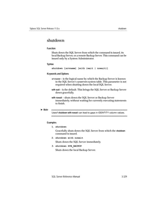 Sybase SQL Server Release 11.0.x                                                      shutdown




                  shutdown
                  Function
                       Shuts down the SQL Server from which the command is issued, its
                       local Backup Server, or a remote Backup Server. This command can be
                       issued only by a System Administrator.

                  Syntax
                       shutdown [srvname] [with {wait | nowait}]

                  Keywords and Options

                       srvname – is the logical name by which the Backup Server is known
                          in the SQL Server’s sysservers system table. This parameter is not
                          required when shutting down the local SQL Server.
                       with wait – is the default. This brings the SQL Server or Backup Server
                           down gracefully.
                       with nowait – shuts down the SQL Server or Backup Server
                           immediately, without waiting for currently executing statements
                           to ﬁnish.

           ® Note
                       Useof shutdown with nowait can lead to gaps in IDENTITY column values.



                  Examples
                       1. shutdown
                           Gracefully shuts down the SQL Server from which the shutdown
                           command is issued.
                       2. shutdown with nowait
                           Shuts down the SQL Server immediately.
                       3. shutdown SYB_BACKUP
                           Shuts down the local Backup Server.




                       SQL Server Reference Manual                                        3-329
 
