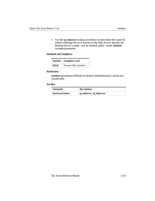 Sybase SQL Server Release 11.0.x                                                   shutdown



                       • Use the sp_helpserver system procedure to determine the name by
                         which a Backup Server is known to the SQL Server. Specify the
                         Backup Server’s name—not its network_name—as the shutdown
                         srvname parameter.

                  Standards and Compliance

                        Standard   Compliance Level
                        SQL92      Transact-SQL extension


                  Permissions
                       shutdown permission defaults to System Administrators, and is not
                       transferable.

                  See Also
                        Commands                     alter database
                        System procedures            sp_addserver, sp_helpserver




                       SQL Server Reference Manual                                    3-331
 