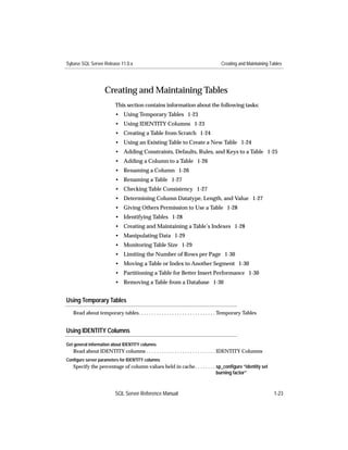 Sybase SQL Server Release 11.0.x                                                      Creating and Maintaining Tables




                    Creating and Maintaining Tables
                          This section contains information about the following tasks:
                          • Using Temporary Tables 1-23
                          • Using IDENTITY Columns 1-23
                          • Creating a Table from Scratch 1-24
                          • Using an Existing Table to Create a New Table 1-24
                          • Adding Constraints, Defaults, Rules, and Keys to a Table 1-25
                          • Adding a Column to a Table 1-26
                          • Renaming a Column 1-26
                          • Renaming a Table 1-27
                          • Checking Table Consistency 1-27
                          • Determining Column Datatype, Length, and Value 1-27
                          • Giving Others Permission to Use a Table 1-28
                          • Identifying Tables 1-28
                          • Creating and Maintaining a Table’s Indexes 1-28
                          • Manipulating Data 1-29
                          • Monitoring Table Size 1-29
                          • Limiting the Number of Rows per Page 1-30
                          • Moving a Table or Index to Another Segment 1-30
                          • Partitioning a Table for Better Insert Performance 1-30
                          • Removing a Table from a Database 1-30


Using Temporary Tables
   Read about temporary tables. . . . . . . . . . . . . . . . . . . . . . . . . . . . . . Temporary Tables


Using IDENTITY Columns

Get general information about IDENTITY columns
   Read about IDENTITY columns . . . . . . . . . . . . . . . . . . . . . . . . . . . IDENTITY Columns
Configure server parameters for IDENTITY columns
   Specify the percentage of column values held in cache . . . . . . . . sp_conﬁgure “identity set
                                                                         burning factor”



                          SQL Server Reference Manual                                                            1-23
 