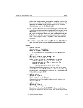 Sybase SQL Server Release 11.0.x                                                            update



                           and 16. You cannot use this option when you select from a view,
                           but you can use it as part of a select in a create view statement. The
                           procedure sp_helpcache shows the valid sizes for the cache an
                           object is bound to or for the default cache.
                       lru | mru – speciﬁes the buffer replacement strategy to use for the table.
                             Use lru to force the optimizer to read the table into the cache on the
                           MRU/LRU (most-recently-used/least-recently-used) chain. Use
                           mru to discard the buffer from cache, and replace it with the next
                           buffer for the table. You cannot use this option when you select
                           from a view, but you can use it as part of a select in a create view
                           statement.

                       where current of – causes SQL Server to update the row of the table or
                           view indicated by the current cursor position for cursor_name.

                  Examples
                       1. update authors
                          set au_lname = "MacBadden"
                          where au_lname = "McBadden"
                           All the McBaddens in the authors table are now MacBaddens.
                       2. update titles
                          set total_sales = total_sales + qty
                          from titles, salesdetail, sales
                          where titles.title_id = salesdetail.title_id
                              and salesdetail.stor_id = sales.stor_id
                              and salesdetail.ord_num = sales.ord_num
                              and sales.date in
                                 (select max(sales.date) from sales)
                           Modiﬁes the total_sales column to reﬂect the most recent sales
                           recorded in the sales and salesdetail tables. This assumes that only
                           one set of sales is recorded for a given title on a given date, and
                           that updates are up to date!
                       3. update titles
                          set price = 24.95
                          where current of title_crsr
                           Changes the price of the book in titles currently pointed at by
                           title_crsr to $24.95.
                       4. update titles
                          set price = 18.95
                          where syb_identity = 4
                           Finds the row for which the IDENTITY column equals 4 and
                           changes the price of the book to $18.95. SQL Server replaces the


                       SQL Server Reference Manual                                            3-339
 