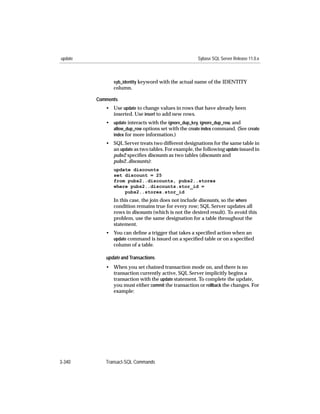 update                                               Sybase SQL Server Release 11.0.x



               syb_identity keyword with the actual name of the IDENTITY
               column.

         Comments
            • Use update to change values in rows that have already been
              inserted. Use insert to add new rows.
            • update interacts with the ignore_dup_key, ignore_dup_row, and
              allow_dup_row options set with the create index command. (See create
              index for more information.)
            • SQL Server treats two different designations for the same table in
              an update as two tables. For example, the following update issued in
              pubs2 speciﬁes discounts as two tables (discounts and
              pubs2..discounts):
               update discounts
               set discount = 25
               from pubs2..discounts, pubs2..stores
               where pubs2..discounts.stor_id =
                   pubs2..stores.stor_id
               In this case, the join does not include discounts, so the where
               condition remains true for every row; SQL Server updates all
               rows in discounts (which is not the desired result). To avoid this
               problem, use the same designation for a table throughout the
               statement.
            • You can deﬁne a trigger that takes a speciﬁed action when an
              update command is issued on a speciﬁed table or on a speciﬁed
              column of a table.

            update and Transactions
            • When you set chained transaction mode on, and there is no
              transaction currently active, SQL Server implicitly begins a
              transaction with the update statement. To complete the update,
              you must either commit the transaction or rollback the changes. For
              example:




3-340       Transact-SQL Commands
 
