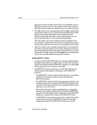 update                                             Sybase SQL Server Release 11.0.x



            parameter or local variable, and it must be an updatable cursor or
            SQL Server returns an error. Any update to the cursor result set
            also affects the base table row that the cursor row is derived from.
         • The table_name or view_name speciﬁed with an update...where current
           of must be the table or view speciﬁed in the ﬁrst from clause of the
           select statement that deﬁnes the cursor. If that from clause
           references more than one table or view (using a join), you can
           specify only the table or view actually being updated.
            After the update, the cursor position remains unchanged. You
            can continue to update the row at that cursor position as long as
            another SQL statement does not move the position of that cursor.
         • SQL Server allows you to update columns that are not speciﬁed
           in the list of columns of the cursor’s select_statement, but that are
           part of the tables speciﬁed in the select_statement. However, when
           you specify a column_name_list with for update when declaring the
           cursor, you can only update those speciﬁc columns.

         Updating IDENTITY Columns
         • A column with the IDENTITY property cannot be updated, either
           through its base table or through a view. To determine whether a
           column was deﬁned with the IDENTITY property, use the sp_help
           system procedure on the column’s base table.
         • An IDENTITY column selected into a result table observes the
           following rules with regard to inheritance of the IDENTITY
           property:
            - If an IDENTITY column is selected more than once, it is deﬁned
              as NOT NULL in the new table. It does not inherit the
              IDENTITY property.
            - If an IDENTITY column is selected as part of an expression, the
              resulting column does not inherit the IDENTITY property. It is
              created as NULL if any column in the expression allows nulls;
              otherwise, it is NOT NULL.
            - If the select statement contains a group by clause or aggregate
              function, the resulting column does not inherit the IDENTITY
              property. Columns that include an aggregate of the IDENTITY
              column are created NULL; others are created NOT NULL.
            - An IDENTITY column that is selected into a table with a union
              or join does not retain the IDENTITY property. If the table
              contains the union of the IDENTITY column and a NULL




3-342    Transact-SQL Commands
 