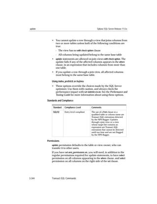 update                                                  Sybase SQL Server Release 11.0.x



             • You cannot update a row through a view that joins columns from
               two or more tables unless both of the following conditions are
               true:
                - The view has no with check option clause
                - All columns being updated belong to the same base table
             • update statements are allowed on join views with check option. The
               update fails if any of the affected columns appears in the where
               clause, in an expression that includes columns from more than
               one table.
             • If you update a row through a join view, all affected columns
               must belong to the same base table.

             Using index, prefetch, or lru|mru
             • These options override the choices made by the SQL Server
               optimizer. Use them with caution, and always check the
               performance impact with set statistics io on. See the Performance and
               Tuning Guide for more information about using these options.

         Standards and Compliance

              Standard    Compliance Level        Comments

              SQL92       Entry level compliant   The use of a from clause or a
                                                  qualiﬁed table or column name are
                                                  Transact-SQL extensions detected
                                                  by the FIPS ﬂagger. Updates
                                                  through a join view or a view
                                                  whose target list contains an
                                                  expression are Transact-SQL
                                                  extensions that cannot be detected
                                                  until run time and are not ﬂagged
                                                  by the FIPS ﬂagger.

         Permissions
             update permission defaults to the table or view owner, who can
             transfer it to other users.
             If you have set ansi_permissions on, you will need, in addition to the
             regular permissions required for update statements, to have select
             permission on all columns appearing in the where clause, and select
             permission on all columns on the right side of the set clause.




3-344        Transact-SQL Commands
 