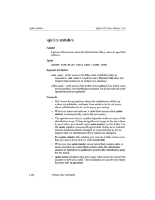 update statistics                                                   Sybase SQL Server Release 11.0.x




                    update statistics
                    Function
                        Updates information about the distribution of key values in speciﬁed
                        indexes.

                    Syntax
                        update statistics table_name [index_name]

                    Keywords and Options

                        table_name – is the name of the table with which the index is
                            associated. table_name is required, since Transact-SQL does not
                            require index names to be unique in a database.

                        index_name – is the name of the index to be updated. If an index name
                           is not speciﬁed, the distribution statistics for all the indexes in the
                           speciﬁed table are updated.

                    Comments
                        • SQL Server keeps statistics about the distribution of the key
                          values in each index, and uses these statistics in its decisions
                          about which index(es) to use in query processing.
                        • When you create on index on a table that contains data, update
                          statistics is automatically run for the new index.
                        • The optimization of your queries depends on the accuracy of the
                          distribution steps. If there is signiﬁcant change in the key values
                          in your index, you should rerun update statistics on that index. Use
                          the update statistics command if a great deal of data in an indexed
                          column has been added, changed, or removed (that is, if you
                          suspect that the distribution of key values has changed).
                        • Run update statistics after adding new rows to a table whose rows
                          had previously been deleted with truncate table.
                        • When you run update statistics on an index that contains data, or
                          create an index on a table that contains data, the distribution
                          column in sysindexes is updated to point to the distribution page
                          for the index.
                        • update statistics updates allocation page values used to estimate the
                          number of rows in a table. These statistics are used by the rowcnt
                          function and sp_spaceused.



3-346                   Transact-SQL Commands
 