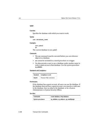 use                                                      Sybase SQL Server Release 11.0.x




        use
        Function
            Speciﬁes the database with which you want to work.

        Syntax
            use database_name

        Examples
                 use pubs2
                 go
            The current database is now pubs2.

        Comments
            • The use command must be executed before you can reference
              objects in a database.
            • use cannot be included in a stored procedure or a trigger.
            • An alias permits a user to use a database under another name in
              order to gain access to that database. Use the system procedure
              sp_addalias.

        Standards and Compliance

              Standard   Compliance Level

              SQL92      Transact-SQL extension


        Permissions
            If the database has a guest account, all users can use the database. If
            the database does not have a guest account, you must be a valid user
            in the database, have an alias in the database, or be a System
            Administrator or System Security Ofﬁcer.

        See Also
              Commands                  create database, drop database
              System procedures         sp_addalias, sp_adduser, sp_modifylogin




3-348       Transact-SQL Commands
 