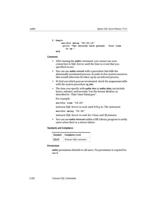 waitfor                                                 Sybase SQL Server Release 11.0.x



              2. begin
                     waitfor delay "00:00:10"
                       print "Ten seconds have passed.              Your time
                         is up."
                 end

          Comments
              • After issuing the waitfor command, you cannot use your
                connection to SQL Server until the time or event that you
                speciﬁed occurs.
              • You can use waitfor errorexit with a procedure that kills the
                abnormally terminated process, in order to free system resources
                that would otherwise be taken up by an infected process.
              • To ﬁnd out which process terminated, check the sysprocesses table
                with the system procedure sp_who.
              • The time you specify with waitfor time or waitfor delay can include
                hours, minutes, and seconds. Use the format hh:mi:ss, as
                described in ‘‘Date/time Datatypes’’.
                  For example:
                  waitfor time "16:23"
                  instructs SQL Server to wait until 4:23 p.m. The statement:
                  waitfor delay "01:30"
                  instructs SQL Server to wait for 1 hour and 30 minutes.
              • You can use waitfor mirrorexit within a DB-Library program to notify
                users when there is a mirror failure.

          Standards and Compliance

               Standard   Compliance Level

               SQL92      Transact-SQL extension


          Permissions
              waitfor permission defaults to all users. No permission is required to
              use it.




3-350         Transact-SQL Commands
 
