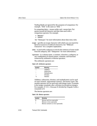 where Clause                                                 Sybase SQL Server Release 11.0.x



                  Trailing blanks are ignored for the purposes of comparison. For
                  example, “Dirk” is the same as “Dirk ”.
                  In comparing dates, < means earlier and > means later. Put
                  quotes around all character and date data used with a
                  comparison operator. For example:
                    = "Bennet"
                    > "94609"
                   See “Datatypes” for more information about data entry rules.
               escape – speciﬁes an escape character with which you can search for
                  literal occurrences of wildcard characters. See “Wildcard
                  Characters” for a complete explanation.
               exists – is used with a subquery to test for the existence of some result
                  from the subquery. (See “Subqueries” for more information.)

               expression – is a column name, a constant, a function, a subquery, or
                  any combination of column names, constants, and functions
                  connected by arithmetic or bitwise operators.
                  The arithmetic operators are:
               Table 3-29: Arithmetic operators

                   Symbol          Meaning
                    +              Addition
                    -              Subtraction
                    *              Multiplication
                    /              Division
                    %              Modulo

                  Addition, subtraction, division, and multiplication can be used
                  on exact numeric, approximate numeric, and money types. The
                  modulo operator can be used only with integer types. A modulo
                  is the integer remainder after a division involving two integers.
                  For example, 21 % 9 = 3 because 21 divided by 9 equals 2 with a
                  remainder of 3.
                  The bitwise operators are:
               Table 3-30: Bitwise operators

                   Symbol      Meaning
                    &          Bitwise and (two operands)
                    |          Bitwise or (two operands)
                    ^          Bitwise exclusive or (two operands)




3-354          Transact-SQL Commands
 