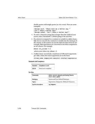 where Clause                                                      Sybase SQL Server Release 11.0.x



                      double quotes with single quotes (or vice versa). Here are some
                      examples:
                      ’George said, "There must be a better way."’
                      "Isn’t there a better way?"
                      ’George asked, "Isn”t there a better way?"’
                   • To enter a character string that is longer than the width of your
                     screen, enter a backslash () before going to the next line.
                   • If a column is compared to a constant or variable in a where clause,
                     SQL Server converts the constant or variable into the datatype of
                     the column, so the system can use the index for data retrieval. For
                     example, ﬂoat expressions are converted to int when compared to
                     an int column. For example:
                      where int_column = 2
                          selects rows where int_column = 2.
                   • A where clause can include a maximum of 128 search arguments
                     per table, where the search arguments are in the form:
                      column_name comparison-operator constant-expression

               Standards and Compliance

                    Standard     Compliance Level

                    SQL92        Entry level compliant


               See Also
                    Commands                     delete, execute, group by and having Clauses,
                                                 insert, select, update
                    Datatypes                    System and User-Deﬁned Datatypes

                    Topics                       Expressions, Subqueries, Wildcard Characters

                    System procedures            sp_helpjoins




3-358              Transact-SQL Commands
 