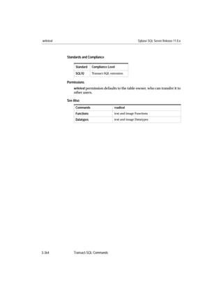 writetext                                                   Sybase SQL Server Release 11.0.x



            Standards and Compliance

                 Standard    Compliance Level
                 SQL92       Transact-SQL extension


            Permissions
                writetext permission defaults to the table owner, who can transfer it to
                other users.

            See Also
                 Commands                   readtext
                 Functions                  text and image Functions

                 Datatypes                  text and image Datatypes




3-364           Transact-SQL Commands
 