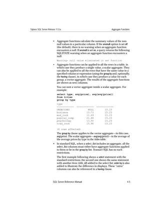 Sybase SQL Server Release 11.0.x                                                Aggregate Functions



                       • Aggregate functions calculate the summary values of the non-
                         null values in a particular column. If the ansinull option is set off
                         (the default), there is no warning when an aggregate function
                         encounters a null. If ansinull is set on, a query returns the following
                         SQLSTATE warning when an aggregate function encounters a
                         null:
                           Warning- null value eliminated in set function
                       • Aggregate functions can be applied to all the rows in a table, in
                         which case they produce a single value, a scalar aggregate. They
                         can also be applied to all the rows that have the same value in a
                         speciﬁed column or expression (using the group by and, optionally,
                         the having clause), in which case they produce a value for each
                         group, a vector aggregate. The results of the aggregate functions
                         are shown as new columns.
                           You can nest a vector aggregate inside a scalar aggregate. For
                           example:
                           select type, avg(price), avg(avg(price))
                           from titles
                           group by type
                           type
                           ------------       ------------       ------------
                           UNDECIDED                  NULL             15.23
                           business                  13.73             15.23
                           mod_cook                  11.49             15.23
                           popular_comp              21.48             15.23
                           psychology                13.50             15.23
                           trad_cook                 15.96             15.23

                           (6 rows affected)
                           The group by clause applies to the vector aggregate—in this case,
                           avg(price). The scalar aggregate—avg(avg(price))—is the average of
                           the average prices by type in the titles table.
                       • In standard SQL, when a select_list includes an aggregate, all the
                         select_list columns must either have aggregate functions applied
                         to them or be in the group by list. Transact-SQL has no such
                         restrictions.
                           The ﬁrst example following shows a select statement with the
                           standard restrictions; the second one shows the same statement
                           with another item (title_id) added to the select list; order by is also
                           added to illustrate the difference in displays. These “extra”
                           columns can also be referenced in a having clause.



                       SQL Server Reference Manual                                              4-5
 