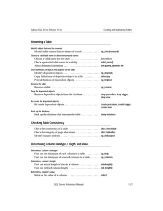 Sybase SQL Server Release 11.0.x                                                                   Creating and Maintaining Tables




Renaming a Table

Identify tables that must be renamed
   Identify table names that are reserved words . . . . . . . . . . . . . . . . sp_checkreswords
Choose a valid table name or allow nonstandard names
   Choose a valid name for the table. . . . . . . . . . . . . . . . . . . . . . . . . . Identiﬁers
   Check a potential table name for validity . . . . . . . . . . . . . . . . . . . valid_name()
   Allow delimited identiﬁers . . . . . . . . . . . . . . . . . . . . . . . . . . . . . . . set quoted_identiﬁer on
Store definitons of objects that depend on the table
   Identify dependent objects. . . . . . . . . . . . . . . . . . . . . . . . . . . . . . . . sp_depends
   Copy deﬁnitions of dependent objects to a ﬁle . . . . . . . . . . . . . . . . defncopy
   Print deﬁnitions of dependent objects . . . . . . . . . . . . . . . . . . . . . . sp_helptext
Rename the table
   Rename a table . . . . . . . . . . . . . . . . . . . . . . . . . . . . . . . . . . . . . . . . . . sp_rename
Drop the dependent objects
   Remove dependent objects from the database . . . . . . . . . . . . . . . drop procedure, drop trigger,
                                                                            drop view
Re-create the dependent objects
   Re-create dependent objects. . . . . . . . . . . . . . . . . . . . . . . . . . . . . . . create procedure, create trigger,
                                                                                            create view
Back up the database
   Back up the database that contains the table. . . . . . . . . . . . . . . . . dump database


Checking Table Consistency
   Check the consistency of a table . . . . . . . . . . . . . . . . . . . . . . . . . . . dbcc checktable
   Check the integrity of page allocations . . . . . . . . . . . . . . . . . . . . . dbcc tablealloc
   Identify suspect indexes . . . . . . . . . . . . . . . . . . . . . . . . . . . . . . . . . . sp_indsuspect


Determining Column Datatype, Length, and Value

Determine a column’s datatype
   Find out the datatypes of each column in a table . . . . . . . . . . . . . sp_help
   Find out the datatypes of selected columns in a table . . . . . . . . . sp_columns
Determine a column’s length
   Find out actual length of data in a column . . . . . . . . . . . . . . . . . . datalength()
   Find out deﬁned column length . . . . . . . . . . . . . . . . . . . . . . . . . . . col_length()
Determine a column’s value
   Retrieve the value of a column . . . . . . . . . . . . . . . . . . . . . . . . . . . . select


                              SQL Server Reference Manual                                                                     1-27
 