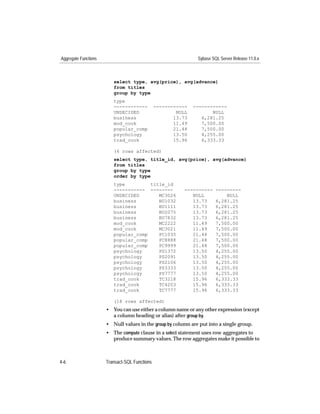 Aggregate Functions                                            Sybase SQL Server Release 11.0.x



                         select type, avg(price), avg(advance)
                         from titles
                         group by type
                         type
                         ------------          ------------   ------------
                         UNDECIDED                     NULL          NULL
                         business                     13.73      6,281.25
                         mod_cook                     11.49      7,500.00
                         popular_comp                 21.48      7,500.00
                         psychology                   13.50      4,255.00
                         trad_cook                    15.96      6,333.33

                         (6 rows affected)
                         select type, title_id, avg(price), avg(advance)
                         from titles
                         group by type
                         order by type
                         type         title_id
                         ----------- --------             ----------    ---------
                         UNDECIDED       MC3026              NULL           NULL
                         business        BU1032              13.73      6,281.25
                         business        BU1111              13.73      6,281.25
                         business        BU2075              13.73      6,281.25
                         business        BU7832              13.73      6,281.25
                         mod_cook        MC2222              11.49      7,500.00
                         mod_cook        MC3021              11.49      7,500.00
                         popular_comp    PC1035              21.48      7,500.00
                         popular_comp    PC8888              21.48      7,500.00
                         popular_comp    PC9999              21.48      7,500.00
                         psychology      PS1372              13.50      4,255.00
                         psychology      PS2091              13.50      4,255.00
                         psychology      PS2106              13.50      4,255.00
                         psychology      PS3333              13.50      4,255.00
                         psychology      PS7777              13.50      4,255.00
                         trad_cook       TC3218              15.96      6,333.33
                         trad_cook       TC4203              15.96      6,333.33
                         trad_cook       TC7777              15.96      6,333.33

                         (18 rows affected)
                      • You can use either a column name or any other expression (except
                        a column heading or alias) after group by.
                      • Null values in the group by column are put into a single group.
                      • The compute clause in a select statement uses row aggregates to
                        produce summary values. The row aggregates make it possible to



4-6                   Transact-SQL Functions
 