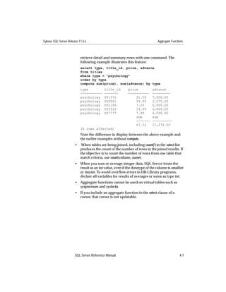 Sybase SQL Server Release 11.0.x                                              Aggregate Functions



                           retrieve detail and summary rows with one command. The
                           following example illustrates this feature:
                           select type, title_id, price, advance
                           from titles
                           where type = "psychology"
                           order by type
                           compute sum(price), sum(advance) by type
                           type           title_id        price           advance
                           -----------    -------         ----------      ---------
                           psychology     PS1372              21.59       7,000.00
                           psychology     PS2091              10.95       2,275.00
                           psychology     PS2106              7.00        6,000.00
                           psychology     PS3333              19.99       2,000.00
                           psychology     PS7777              7.99        4,000.00
                                                              sum         sum
                                                              -------     ----------
                                                              67.52       21,275.00
                           (6 rows affected)
                           Note the difference in display between the above example and
                           the earlier examples without compute.
                       •    When tables are being joined, including count(*) in the select list
                           produces the count of the number of rows in the joined results. If
                           the objective is to count the number of rows from one table that
                           match criteria, use count(column_name).
                       • When you sum or average integer data, SQL Server treats the
                         result as an int value, even if the datatype of the column is smallint
                         or tinyint. To avoid overﬂow errors in DB-Library programs,
                         declare all variables for results of averages or sums as type int.
                       • Aggregate functions cannot be used on virtual tables such as
                         sysprocesses and syslocks.
                       • If you include an aggregate function in the select clause of a
                         cursor, that cursor is not updatable.




                       SQL Server Reference Manual                                            4-7
 