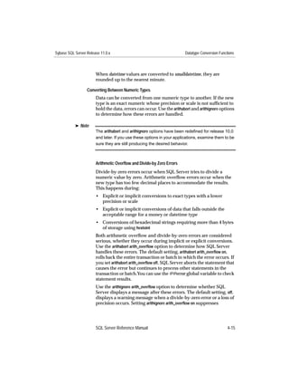 Sybase SQL Server Release 11.0.x                                        Datatype Conversion Functions



                       When datetime values are converted to smalldatetime, they are
                       rounded up to the nearest minute.

                  Converting Between Numeric Types
                       Data can be converted from one numeric type to another. If the new
                       type is an exact numeric whose precision or scale is not sufﬁcient to
                       hold the data, errors can occur. Use the arithabort and arithignore options
                       to determine how these errors are handled.

           ® Note
                       The arithabort and arithignore options have been redeﬁned for release 10.0
                       and later. If you use these options in your applications, examine them to be
                       sure they are still producing the desired behavior.



                       Arithmetic Overﬂow and Divide-by Zero Errors
                       Divide-by-zero errors occur when SQL Server tries to divide a
                       numeric value by zero. Arithmetic overﬂow errors occur when the
                       new type has too few decimal places to accommodate the results.
                       This happens during:
                       • Explicit or implicit conversions to exact types with a lower
                         precision or scale
                       • Explicit or implicit conversions of data that falls outside the
                         acceptable range for a money or datetime type
                       • Conversions of hexadecimal strings requiring more than 4 bytes
                         of storage using hextoint
                       Both arithmetic overﬂow and divide-by-zero errors are considered
                       serious, whether they occur during implicit or explicit conversions.
                       Use the arithabort arith_overﬂow option to determine how SQL Server
                       handles these errors. The default setting, arithabort arith_overﬂow on,
                       rolls back the entire transaction or batch in which the error occurs. If
                       you set arithabort arith_overﬂow off, SQL Server aborts the statement that
                       causes the error but continues to process other statements in the
                       transaction or batch.You can use the @@error global variable to check
                       statement results.
                       Use the arithignore arith_overﬂow option to determine whether SQL
                       Server displays a message after these errors. The default setting, off,
                       displays a warning message when a divide-by-zero error or a loss of
                       precision occurs. Setting arithignore arith_overﬂow on suppresses




                       SQL Server Reference Manual                                               4-15
 