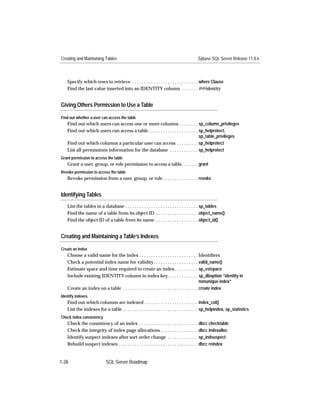 Creating and Maintaining Tables                                                          Sybase SQL Server Release 11.0.x



   Specify which rows to retrieve . . . . . . . . . . . . . . . . . . . . . . . . . . . . where Clause
   Find the last value inserted into an IDENTITY column . . . . . . . @@identity


Giving Others Permission to Use a Table

Find out whether a user can access the table
   Find out which users can access one or more columns . . . . . . . . sp_column_privileges
   Find out which users can access a table . . . . . . . . . . . . . . . . . . . . . sp_helprotect,
                                                                                     sp_table_privileges
   Find out which columns a particular user can access . . . . . . . . . sp_helprotect
   List all permissions information for the database . . . . . . . . . . . . sp_helprotect
Grant permission to access the table
   Grant a user, group, or role permission to access a table. . . . . . . grant
Revoke permission to access the table
   Revoke permission from a user, group, or role . . . . . . . . . . . . . . . revoke


Identifying Tables
   List the tables in a database . . . . . . . . . . . . . . . . . . . . . . . . . . . . . . . sp_tables
   Find the name of a table from its object ID . . . . . . . . . . . . . . . . . . object_name()
   Find the object ID of a table from its name . . . . . . . . . . . . . . . . . . object_id()


Creating and Maintaining a Table’s Indexes

Create an Index
   Choose a valid name for the index . . . . . . . . . . . . . . . . . . . . . . . . . Identiﬁers
   Check a potential index name for validity. . . . . . . . . . . . . . . . . . . valid_name()
   Estimate space and time required to create an index . . . . . . . . . . sp_estspace
   Include existing IDENTITY column in index key. . . . . . . . . . . . . sp_dboption “identity in
                                                                                              nonunique index”
   Create an index on a table . . . . . . . . . . . . . . . . . . . . . . . . . . . . . . . . create index
Identify indexes
   Find out which columns are indexed . . . . . . . . . . . . . . . . . . . . . . . index_col()
   List the indexes for a table . . . . . . . . . . . . . . . . . . . . . . . . . . . . . . . . sp_helpindex, sp_statistics
Check index consistency
   Check the consistency of an index . . . . . . . . . . . . . . . . . . . . . . . . . dbcc checktable
   Check the integrity of index page allocations . . . . . . . . . . . . . . . . dbcc indexalloc
   Identify suspect indexes after sort order change . . . . . . . . . . . . . sp_indsuspect
   Rebuild suspect indexes . . . . . . . . . . . . . . . . . . . . . . . . . . . . . . . . . . dbcc reindex


1-28                        SQL Server Roadmap
 