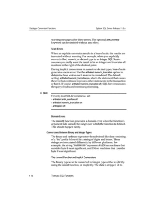 Datatype Conversion Functions                                        Sybase SQL Server Release 11.0.x



                        warning messages after these errors. The optional arith_overﬂow
                        keyword can be omitted without any effect.

                        Scale Errors
                        When an explicit conversion results in a loss of scale, the results are
                        truncated without warning. For example, when you explicitly
                        convert a ﬂoat, numeric, or decimal type to an integer, SQL Server
                        assumes you really want the result to be an integer and truncates all
                        numbers to the right of the decimal point.
                        During implicit conversions to numeric or decimal types, loss of scale
                        generates a scale error. Use the arithabort numeric_truncation option to
                        determine how serious such an error is considered. The default
                        setting, arithabort numeric_truncation on, aborts the statement that causes
                        the error but continues to process other statements in the transaction
                        or batch. If you set arithabort numeric_truncation off, SQL Server truncates
                        the query results and continues processing.

           ® Note
                        For entry level SQL92 compliance, set:
                        - arithabort arith_overﬂow off
                        - arithabort numeric_truncation on
                        - arithignore off



                        Domain Errors
                        The convert() function generates a domain error when the function’s
                        argument falls outside the range over which the function is deﬁned.
                        This should happen rarely.

                  Conversions Between Binary and Integer Types
                        The binary and varbinary types store hexadecimal-like data consisting
                        of a “0x” preﬁx followed by a string of digits and letters. These
                        strings are interpreted differently by different platforms. For
                        example, the string “0x0000100” represents 65536 on machines that
                        consider byte 0 most signiﬁcant, and 256 on machines that consider
                        byte 0 least signiﬁcant.

                        The convert Function and Implicit Conversions
                        The binary types can be converted to integer types either explicitly,
                        using the convert function, or implicitly. The data is stripped of its



4-16                    Transact-SQL Functions
 