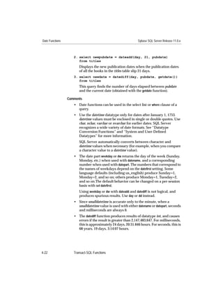 Date Functions                                                Sybase SQL Server Release 11.0.x



                    2. select newpubdate = dateadd(day, 21, pubdate)
                       from titles
                       Displays the new publication dates when the publication dates
                       of all the books in the titles table slip 21 days.
                    3. select newdate = datediff(day, pubdate, getdate())
                       from titles
                       This query ﬁnds the number of days elapsed between pubdate
                       and the current date (obtained with the getdate function).

                 Comments
                    • Date functions can be used in the select list or where clause of a
                      query.
                    • Use the datetime datatype only for dates after January 1, 1753.
                      datetime values must be enclosed in single or double quotes. Use
                      char, nchar, varchar or nvarchar for earlier dates. SQL Server
                      recognizes a wide variety of date formats. See ‘‘Datatype
                      Conversion Functions’’ and ‘‘System and User-Deﬁned
                      Datatypes’’ for more information.
                       SQL Server automatically converts between character and
                       datetime values when necessary (for example, when you compare
                       a character value to a datetime value).
                    • The date part weekday or dw returns the day of the week (Sunday,
                      Monday, etc.) when used with datename, and a corresponding
                      number when used with datepart. The numbers that correspond to
                      the names of weekdays depend on the dateﬁrst setting. Some
                      language defaults (including us_english) produce Sunday=1,
                      Monday=2, and so on; others produce Monday=1, Tuesday=2,
                      and so on.The default behavior can be changed on a per-session
                      basis with set dateﬁrst.
                       Using weekday or dw with dateadd and datediff is not logical, and
                       produces spurious results. Use day or dd instead.
                    • Since smalldatetime is accurate only to the minute, when a
                      smalldatetime value is used with either datename or datepart, seconds
                      and milliseconds are always 0.
                    • The datediff function produces results of datatype int, and causes
                      errors if the result is greater than 2,147,483,647. For milliseconds,
                      this is approximately 24 days, 20:31.846 hours. For seconds, this is
                      68 years, 19 days, 3:14:07 hours.




4-22                Transact-SQL Functions
 